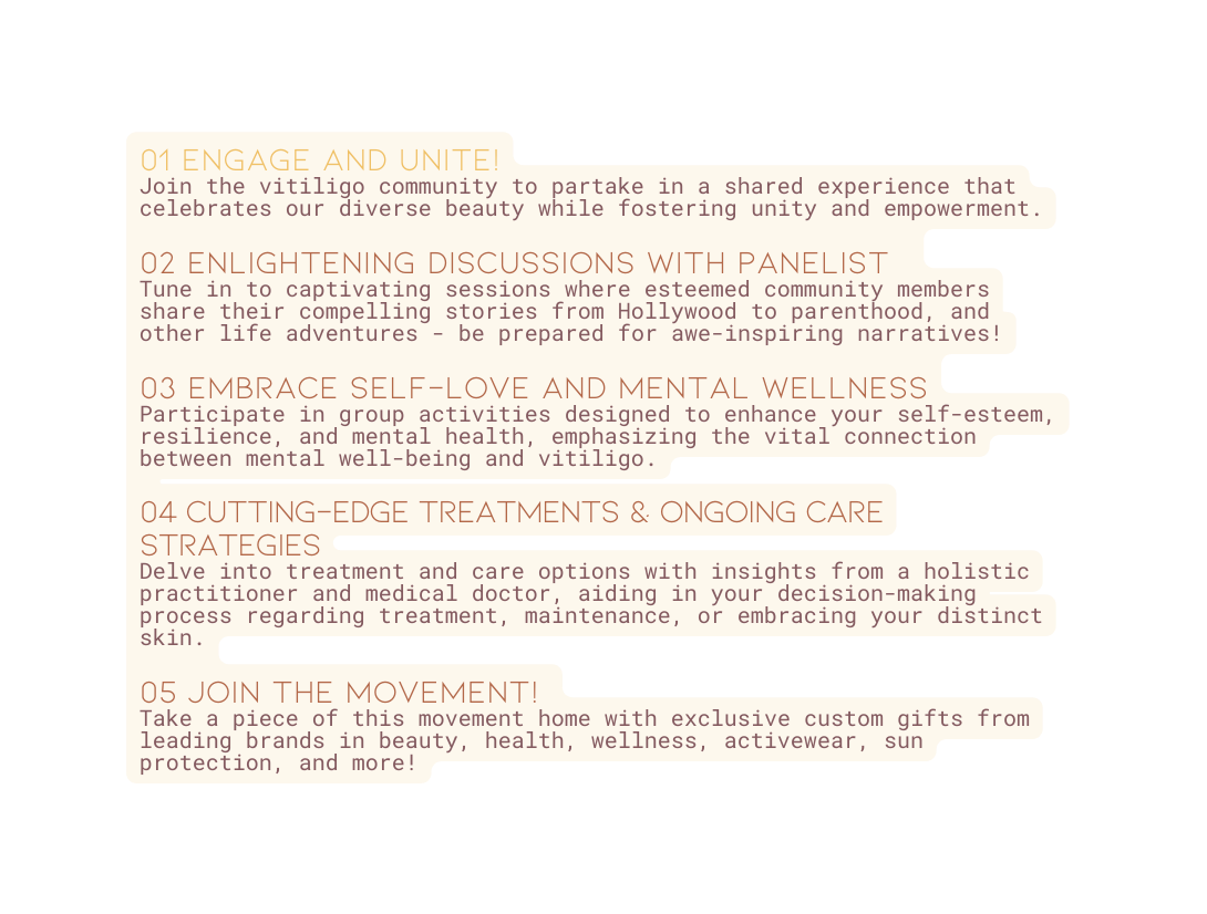 01 Engage and Unite Join the vitiligo community to partake in a shared experience that celebrates our diverse beauty while fostering unity and empowerment 02 Enlightening Discussions with panelist Tune in to captivating sessions where esteemed community members share their compelling stories from Hollywood to parenthood and other life adventures be prepared for awe inspiring narratives 03 Embrace Self Love and Mental Wellness Participate in group activities designed to enhance your self esteem resilience and mental health emphasizing the vital connection between mental well being and vitiligo 04 Cutting edge TREATMENTS ongoing care strategies Delve into treatment and care options with insights from a holistic practitioner and medical doctor aiding in your decision making process regarding treatment maintenance or embracing your distinct skin 05 JOIN THE MOVEMENT Take a piece of this movement home with exclusive custom gifts from leading brands in beauty health wellness activewear sun protection and more